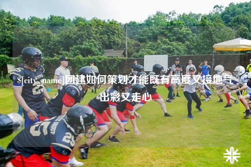 塔城团建如何策划才能既有高度又接地气出彩又走心